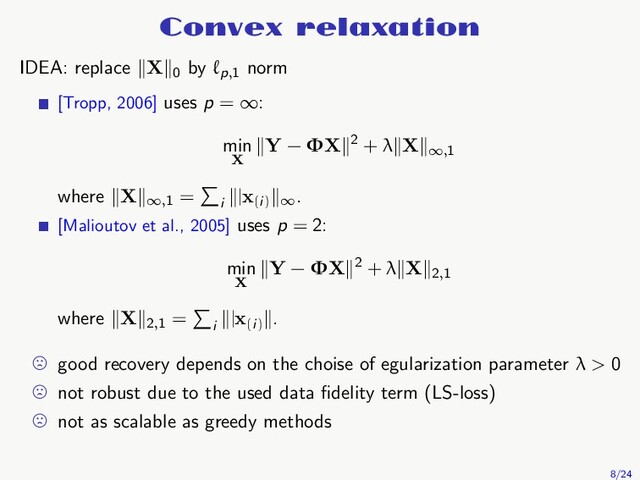 Convex relaxation
IDEA: replace X 0
by ℓp,1
norm
[Tropp, 2006] uses p = ∞:
min
X
Y − ΦX 2 + λ X
∞,1
where X
∞,1
=
i
|x(i) ∞
.
[Malioutov et al., 2005] uses p = 2:
min
X
Y − ΦX 2 + λ X 2,1
where X 2,1
=
i
|x(i)
.
good recovery depends on the choise of egularization parameter λ > 0
not robust due to the used data ﬁdelity term (LS-loss)
not as scalable as greedy methods
8/24
