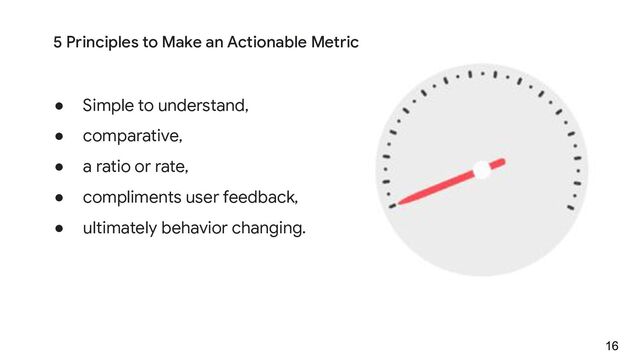 ● Simple to understand,
● comparative,
● a ratio or rate,
● compliments user feedback,
● ultimately behavior changing.
16
5 Principles to Make an Actionable Metric
