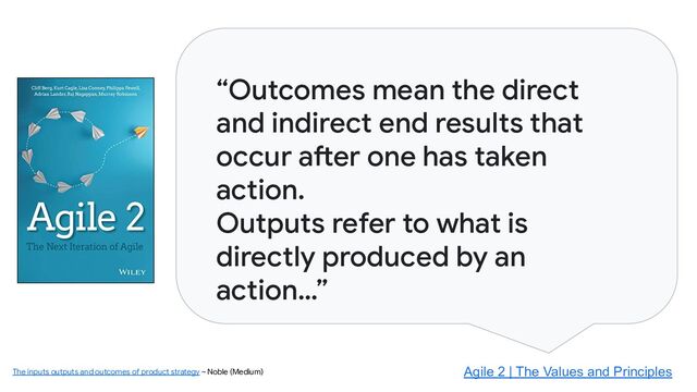 “Outcomes mean the direct
and indirect end results that
occur after one has taken
action.
Outputs refer to what is
directly produced by an
action…”
Agile 2 | The Values and Principles
The inputs outputs and outcomes of product strategy ~ Noble (Medium)
