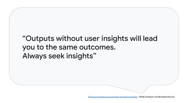 “Outputs without user insights will lead
you to the same outcomes.
Always seek insights”
The inputs outputs and outcomes of product strategy ~ Noble (medium.com/@nobleackerson)
