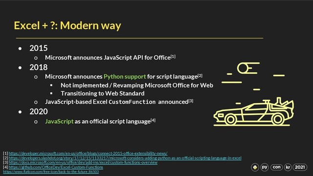 Excel + ?: Modern way
• 2015
o Microsoft announces JavaScript API for Office[1]
• 2018
o Microsoft announces Python support for script language[2]
§ Not implemented / Revamping Microsoft Office for Web
§ Transitioning to Web Standard
o JavaScript-based Excel CustomFunction announced[3]
• 2020
o JavaScript as an official script language[4]
[1] https://developer.microsoft.com/en-us/office/blogs/connect-2015-office-extensibility-news/
[2] https://developers.slashdot.org/story/17/12/15/1133217/microsoft-considers-adding-python-as-an-official-scripting-language-in-excel
[3] https://docs.microsoft.com/en-us/office/dev/add-ins/excel/custom-functions-overview
[4] https://github.com/OfficeDev/Excel-Custom-Functions
https://www.flaticon.com/free-icon/back-to-the-future_86503
