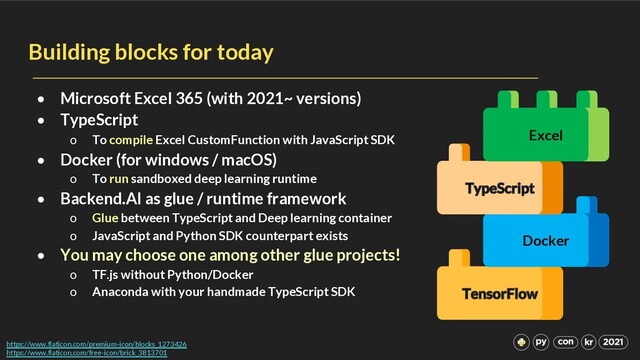 Docker
Building blocks for today
• Microsoft Excel 365 (with 2021~ versions)
• TypeScript
o To compile Excel CustomFunction with JavaScript SDK
• Docker (for windows / macOS)
o To run sandboxed deep learning runtime
• Backend.AI as glue / runtime framework
o Glue between TypeScript and Deep learning container
o JavaScript and Python SDK counterpart exists
• You may choose one among other glue projects!
o TF.js without Python/Docker
o Anaconda with your handmade TypeScript SDK
https://www.flaticon.com/premium-icon/blocks_1273426
https://www.flaticon.com/free-icon/brick_3813701
Excel
