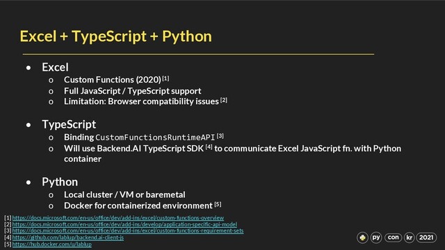 Excel + TypeScript + Python
• Excel
o Custom Functions (2020)[1]
o Full JavaScript / TypeScript support
o Limitation: Browser compatibility issues [2]
• TypeScript
o Binding CustomFunctionsRuntimeAPI [3]
o Will use Backend.AI TypeScript SDK [4] to communicate Excel JavaScript fn. with Python
container
• Python
o Local cluster / VM or baremetal
o Docker for containerized environment [5]
[1] https://docs.microsoft.com/en-us/office/dev/add-ins/excel/custom-functions-overview
[2] https://docs.microsoft.com/en-us/office/dev/add-ins/develop/application-specific-api-model
[3] https://docs.microsoft.com/en-us/office/dev/add-ins/excel/custom-functions-requirement-sets
[4] https://github.com/lablup/backend.ai-client-js
[5] https://hub.docker.com/u/lablup
