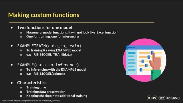 Making custom functions
• Two functions for one model
o No general model functions: it will not look like ‘Excel function’
o One for training, one for inferencing
• EXAMPLETRAIN(data_to_train)
o To training & saving EXAMPLE model
o e.g. IRIS_MODEL_TRAIN(data)
• EXAMPLE(data_to_inference)
o To inferencing with the EXAMPLE model
o e.g. IRIS_MODEL(column)
• Characteristics
o Training time
o Training data preservation
o Keeping checkpoint to additional training
https://www.flaticon.com/premium-icon/customization_1066631
