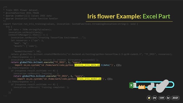 /**
* Train IRIS flower dataset.
* @customfunction IRIS_TRAIN
* @param {number[][]} values IRIS data
* @param invocation Custom function handler
*/
export function run_iris_training(values, invocation: CustomFunctions.StreamingInvocation): void {
try {
let data = JSON.stringify(values);
invocation.setResult(data);
connectToManager().then(() => {
invocation.setResult("Creating TensorFlow Environment...");
let resources = {"cpu": 1,
"mem": "6g",
"mounts": ['code’],
...
"maxWaitSeconds": 30};
return globalThis.bclient.createIfNotExists("cr.backend.ai/testing/python-tensorflow:2.5-py38-cuda11.3", "TF_IRIS", resources);
}).then(response => {
invocation.setResult(`My session is created: ${response.sessionId}`);
return globalThis.bclient.execute("TF_IRIS", 1, "query",
`import os;os.system("cd /home/work/code;python receive_iris_data.py ${data}")`, {});
}).then(response => {
if (response.result.exitCode === 0) {
invocation.setResult(`Training...`);
return globalThis.bclient.execute("TF_IRIS", 1, "query",
`import os;os.system("cd /home/work/code;python train_iris_model.py")`, {});
}).then(response => {
if (response.result.exitCode === 0) {
invocation.setResult(`Training completed.`);
}
}}
...
Iris flower Example: Excel Part
