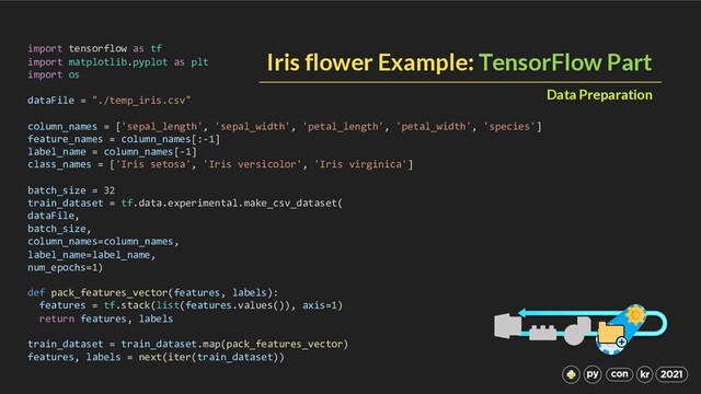 Iris flower Example: TensorFlow Part
import tensorflow as tf
import matplotlib.pyplot as plt
import os
dataFile = "./temp_iris.csv"
column_names = ['sepal_length', 'sepal_width', 'petal_length', 'petal_width', 'species']
feature_names = column_names[:-1]
label_name = column_names[-1]
class_names = ['Iris setosa', 'Iris versicolor', 'Iris virginica']
batch_size = 32
train_dataset = tf.data.experimental.make_csv_dataset(
dataFile,
batch_size,
column_names=column_names,
label_name=label_name,
num_epochs=1)
def pack_features_vector(features, labels):
features = tf.stack(list(features.values()), axis=1)
return features, labels
train_dataset = train_dataset.map(pack_features_vector)
features, labels = next(iter(train_dataset))
Data Preparation
