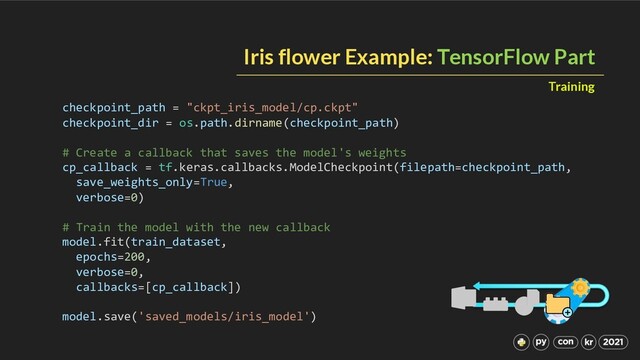 Iris flower Example: TensorFlow Part
Training
checkpoint_path = "ckpt_iris_model/cp.ckpt"
checkpoint_dir = os.path.dirname(checkpoint_path)
# Create a callback that saves the model's weights
cp_callback = tf.keras.callbacks.ModelCheckpoint(filepath=checkpoint_path,
save_weights_only=True,
verbose=0)
# Train the model with the new callback
model.fit(train_dataset,
epochs=200,
verbose=0,
callbacks=[cp_callback])
model.save('saved_models/iris_model')
