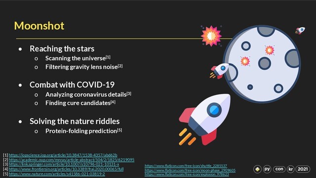 Moonshot
• Reaching the stars
o Scanning the universe[1]
o Filtering gravity lens noise[2]
• Combat with COVID-19
o Analyzing coronavirus details[3]
o Finding cure candidates[4]
• Solving the nature riddles
o Protein-folding prediction[5]
https://www.flaticon.com/free-icon/shuttle_2285537
https://www.flaticon.com/free-icon/moon-phase_2909605
https://www.flaticon.com/free-icon/explosion_978623
[1] https://iopscience.iop.org/article/10.3847/1538-4357/abd62b
[2] https://academic.oup.com/mnras/article-abstract/504/2/1825/6219095
[3] https://link.springer.com/article/10.1007/s10796-021-10131-x
[4] https://www.frontiersin.org/articles/10.3389/frai.2020.00065/full
[5] https://www.nature.com/articles/s41586-021-03819-2

