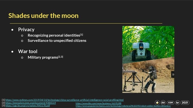 Shades under the moon
• Privacy
o Recognizing personal identities[1]
o Surveillance to unspecified citizens
• War tool
o Military programs[2,3]
https://www.bbc.com/news/business-56195288
https://www.popularmechanics.com/technology/robots/a29610393/robot-soldier-boston-dynamics/
[1] https://www.nytimes.com/2019/04/14/technology/china-surveillance-artificial-intelligence-racial-profiling.html
[2] https://ieeexplore.ieee.org/document/9384519
[3] https://sgp.fas.org/crs/natsec/R45178.pdf
