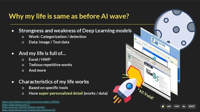 Why my life is same as before AI wave?
• Strongness and weakness of Deep Learning models
o Work: Categorization / detection
o Data: Image / Text data
• And my life is full of…
o Excel / HWP
o Tedious repetitive works
o And more
• Characteristics of my life works
o Based on specific tools
o Have super-personalized detail (works / data)
https://www.flaticon.com/free-icon/moon-phase_2909605
https://oldpc.tistory.com/71
https://www.my-internet-explorer.com/ie6/
https://tutorialexcel.com/versiones-de-excel/excel-95/
