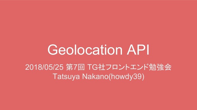 Geolocation API
2018/05/25 第7回 TG社フロントエンド勉強会
Tatsuya Nakano(howdy39)
