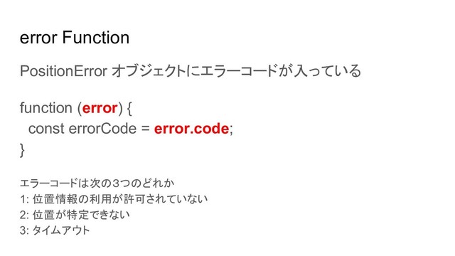 error Function
PositionError オブジェクトにエラーコードが入っている
function (error) {
const errorCode = error.code;
}
エラーコードは次の３つのどれか
1: 位置情報の利用が許可されていない
2: 位置が特定できない
3: タイムアウト
