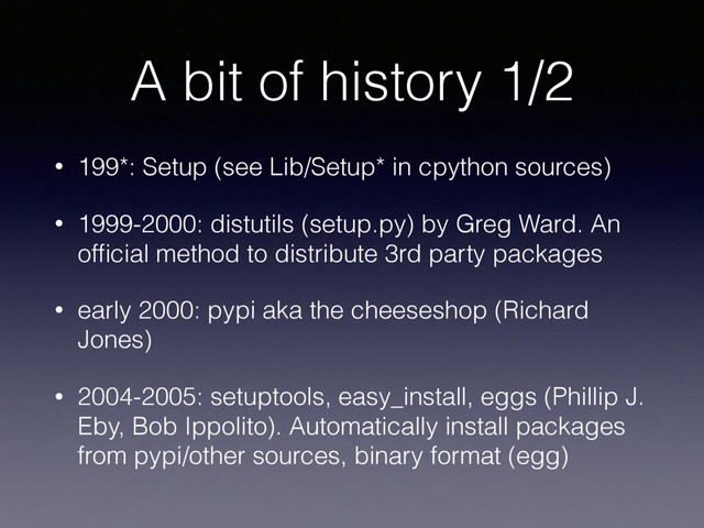 A bit of history 1/2
• 199*: Setup (see Lib/Setup* in cpython sources)
• 1999-2000: distutils (setup.py) by Greg Ward. An
ofﬁcial method to distribute 3rd party packages
• early 2000: pypi aka the cheeseshop (Richard
Jones)
• 2004-2005: setuptools, easy_install, eggs (Phillip J.
Eby, Bob Ippolito). Automatically install packages
from pypi/other sources, binary format (egg)
