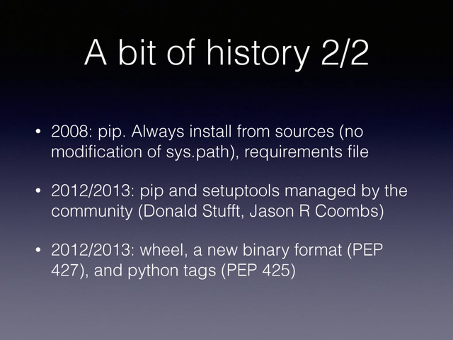 A bit of history 2/2
• 2008: pip. Always install from sources (no
modiﬁcation of sys.path), requirements ﬁle
• 2012/2013: pip and setuptools managed by the
community (Donald Stufft, Jason R Coombs)
• 2012/2013: wheel, a new binary format (PEP
427), and python tags (PEP 425)
