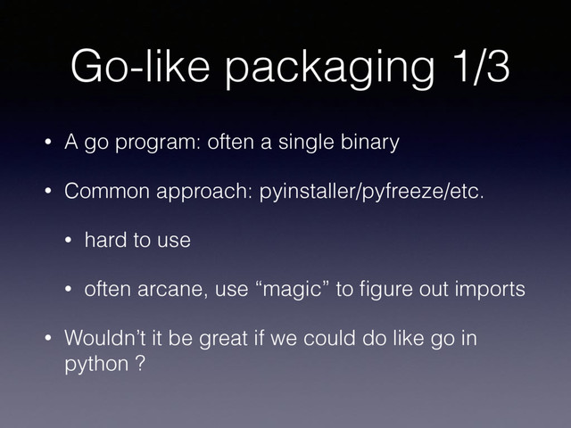 Go-like packaging 1/3
• A go program: often a single binary
• Common approach: pyinstaller/pyfreeze/etc.
• hard to use
• often arcane, use “magic” to ﬁgure out imports
• Wouldn’t it be great if we could do like go in
python ?

