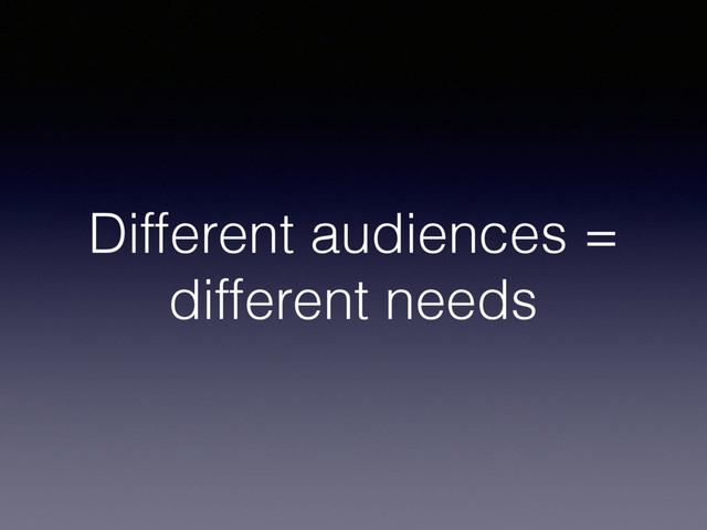 Different audiences =
different needs
