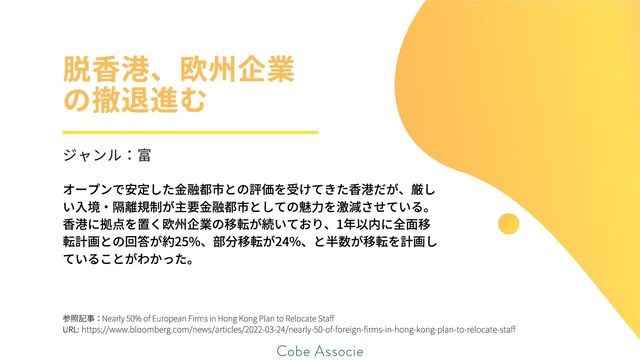 参照記事：
URL:
Nearly 50% of European Firms in Hong Kong Plan to Relocate Staff
https://www.bloomberg.com/news/articles/2022-03-24/nearly-50-of-foreign-firms-in-hong-kong-plan-to-relocate-staff
オープンで安定した金融都市との評価を受けてきた香港だが、厳し
い入境・隔離規制が主要金融都市としての魅力を激減させている。
香港に拠点を置く欧州企業の移転が続いており、1年以内に全面移
転計画との回答が約25%、部分移転が24%、と半数が移転を計画し
ていることがわかった。
脱香港、欧州企業
の撤退進む
ジャンル：富
