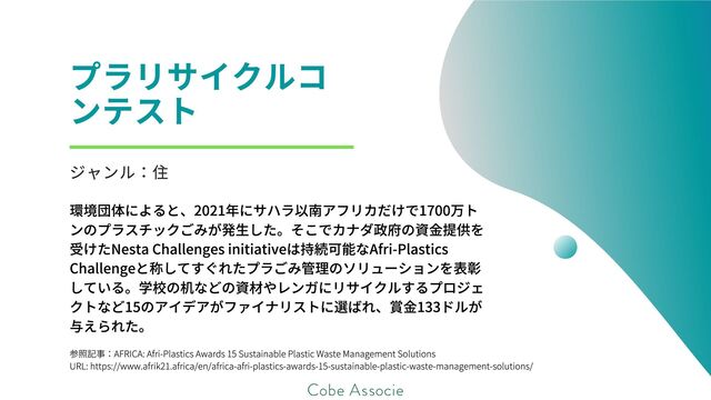 参照記事：AFRICA: Afri-Plastics Awards 15 Sustainable Plastic Waste Management Solutions
URL: https://www.afrik21.africa/en/africa-afri-plastics-awards-15-sustainable-plastic-waste-management-solutions/
プラリサイクルコ
ンテスト
ジャンル：住
環境団体によると、2021年にサハラ以南アフリカだけで1700万ト
ンのプラスチックごみが発生した。そこでカナダ政府の資金提供を
受けたNesta Challenges initiativeは持続可能なAfri-Plastics
Challengeと称してすぐれたプラごみ管理のソリューションを表彰
している。学校の机などの資材やレンガにリサイクルするプロジェ
クトなど15のアイデアがファイナリストに選ばれ、賞金133ドルが
与えられた。
