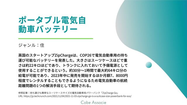 参照記事：持ち運びも簡単なスーツケースサイズの電気自動車用パワーバンク「ZipCharge Go」
URL: https://jp.techcrunch.com/2021/11/04/2021-11-03-zipcharge-go-is-a-suitcase-size-powerbank-for-evs/
ポータブル電気自
動車バッテリー
ジャンル：住
英国のスタートアップZipChargeは、COP26で電気自動車用の持ち
運び可能なバッテリーを発表した。大きさはスーツケースほどで重
さは約22キロほどであり、トランクに入れておいて予備電源として
使用することができるという。約30分～1時間で最大約64キロ分の
給電が可能であり、2023年中に発売を開始するほか月額7、8000円
程度でレンタルすることもできるようになるため電気自動車の航続
距離問題の1つの解消手段として期待される。
