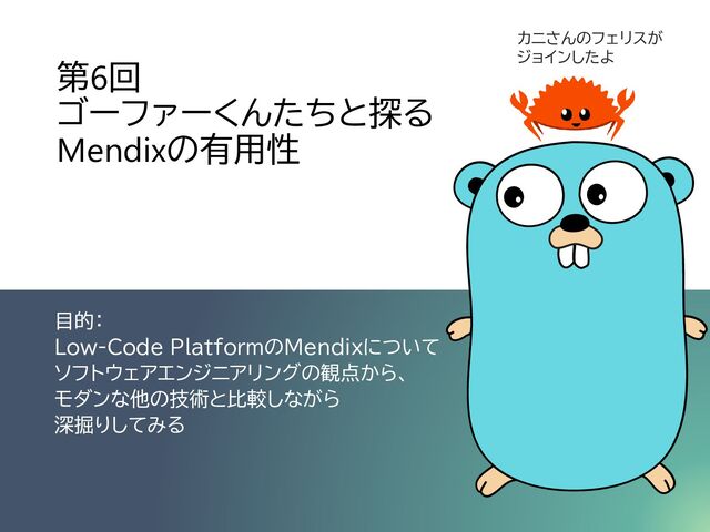 第6回
ゴーファーくんたちと探る
Mendixの有用性
目的：
Low-Code PlatformのMendixについて
ソフトウェアエンジニアリングの観点から、
モダンな他の技術と比較しながら
深掘りしてみる
カニさんのフェリスが
ジョインしたよ
