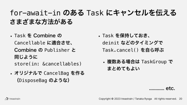 Copyright © 2023 treastrain / Tanaka RyogaɹAll rights reserved.
for-await-inͷ͋ΔTaskʹΩϟϯηϧΛ఻͑Δ
͞·͟·ͳํ๏͕͋Δ
w TaskΛ$PNCJOFͷ
Cancellableʹద߹ͤ͞ɺ
$PNCJOFͷPublisherͱ
 
ಉ͡Α͏ʹ
 
store(in: &cancellables)
w ΦϦδφϧͰCancelBagΛ࡞Δ
 
ʢDisposeBagͷΑ͏ͳʣ
w TaskΛอ͓͖࣋ͯ͠ɺ
 
deinitͳͲͷλΠϛϯάͰ
Task.cancel()ΛࣗΒݺͿ
w ෳ਺͋Δ৔߹͸TaskGroupͰ
·ͱΊͯ΋Α͍
 
 
 
ɹɹɹɹɹɹɹɹɹFUD
20
