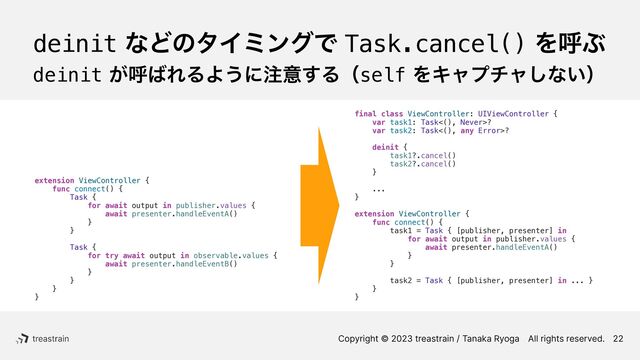 Copyright © 2023 treastrain / Tanaka RyogaɹAll rights reserved.
deinitͳͲͷλΠϛϯάͰTask.cancel()ΛݺͿ
deinit͕ݺ͹ΕΔΑ͏ʹ஫ҙ͢ΔʢselfΛΩϟϓνϟ͠ͳ͍ʣ
22
extension ViewController {


func connect() {


Task {


for await output in publisher.values {


await presenter.handleEventA()


}


}


Task {


for try await output in observable.values {


await presenter.handleEventB()


}


}


}


}


final class ViewController: UIViewController {


var task1: Task<(), Never>?


var task2: Task<(), any Error>?




deinit {


task1?.cancel()


task2?.cancel()


}




...


}


extension ViewController {


func connect() {


task1 = Task { [publisher, presenter] in


for await output in publisher.values {


await presenter.handleEventA()


}


}




task2 = Task { [publisher, presenter] in ... }


}


}


