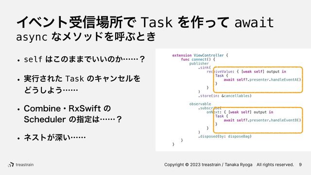 Copyright © 2023 treastrain / Tanaka RyogaɹAll rights reserved.
Πϕϯτड৴৔ॴͰTaskΛ࡞ͬͯawait
asyncͳϝιουΛݺͿͱ͖
w self͸͜ͷ··Ͱ͍͍ͷ͔ʜʜʁ
w ࣮ߦ͞ΕͨTaskͷΩϟϯηϧΛ
Ͳ͏͠Α͏ʜʜ
w $PNCJOFɾ3Y4XJGUͷ
 
4DIFEVMFSͷࢦఆ͸ʜʜʁ
w ωετ͕ਂ͍ʜʜ
9
extension ViewController {


func connect() {


publisher


.sink(


receiveValue: { [weak self] output in


Task {


await self?.presenter.handleEventA()


}


}


)


.store(in: &cancellables)




observable


.subscribe(


onNext: { [weak self] output in


Task {


await self?.presenter.handleEventB()


}


}


)


.disposed(by: disposeBag)


}


}


