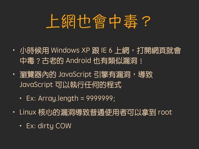 上網也會中毒？
• 小時候用 Windows XP 跟 IE 6 上網︐打開網頁就會
中毒︖古老的 Android 也有類似漏洞︕
• 瀏覽器內的 JavaScript 引擎有漏洞︐導致
JavaScript 可以執行任何的程式
• Ex: Array.length = 9999999;
• Linux 核心的漏洞導致普通使用者可以拿到 root
• Ex: dirty COW
