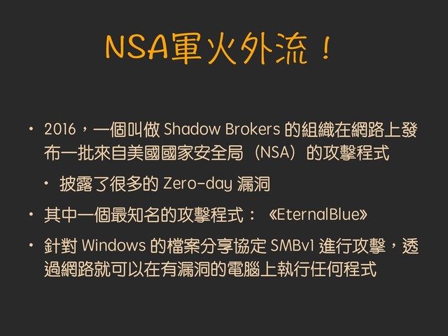 NSA軍火外流！
• 2016︐一個叫做 Shadow Brokers 的組織在網路上發
布一批來自美國國家安全局（NSA）的攻擊程式
• 披露了很多的 Zero-day 漏洞
• 其中一個最知名的攻擊程式︓《EternalBlue》
• 針對 Windows 的檔案分享協定 SMBv1 進行攻擊︐透
過網路就可以在有漏洞的電腦上執行任何程式
