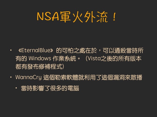NSA軍火外流！
• 《EternalBlue》的可怕之處在於︐可以通殺當時所
有的 Windows 作業系統。（Vista之後的所有版本
都有發布修補程式）
• WannaCry 這個勒索軟體就利用了這個漏洞來散播
• 當時影響了很多的電腦
