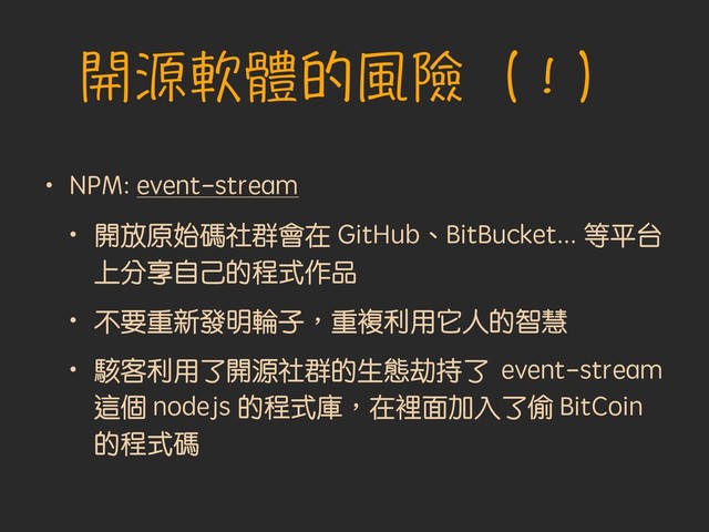 開源軟體的風險（！）
• NPM: event-stream
• 開放原始碼社群會在 GitHub、BitBucket... 等平台
上分享自己的程式作品
• 不要重新發明輪子︐重複利用它人的智慧
• 駭客利用了開源社群的生態劫持了 event-stream
這個 nodejs 的程式庫︐在裡面加入了偷 BitCoin
的程式碼

