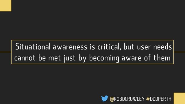 Situational awareness is critical, but user needs
cannot be met just by becoming aware of them
@ROBDCROWLEY #DDDPERTH

