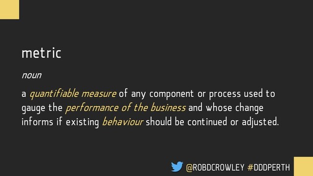 metric
noun
a quantifiable measure of any component or process used to
gauge the performance of the business and whose change
informs if existing behaviour should be continued or adjusted.
@ROBDCROWLEY #DDDPERTH
