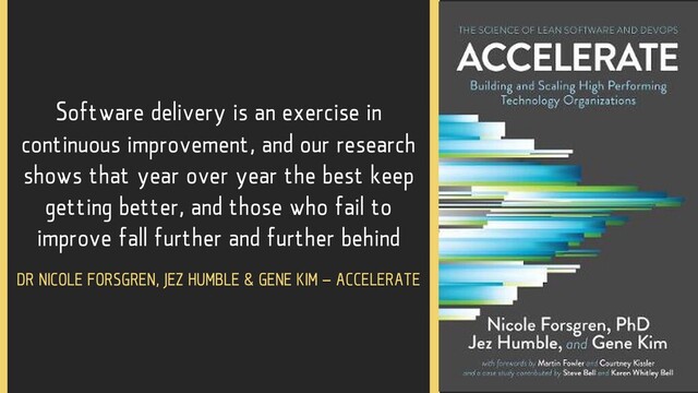 Software delivery is an exercise in
continuous improvement, and our research
shows that year over year the best keep
getting better, and those who fail to
improve fall further and further behind
DR NICOLE FORSGREN, JEZ HUMBLE & GENE KIM – ACCELERATE
