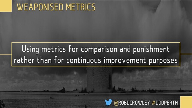 Using metrics for comparison and punishment
rather than for continuous improvement purposes
WEAPONISED METRICS
@ROBDCROWLEY #DDDPERTH
