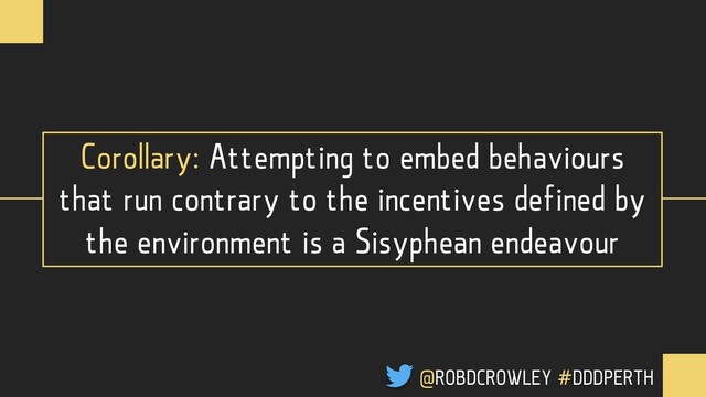Corollary: Attempting to embed behaviours
that run contrary to the incentives defined by
the environment is a Sisyphean endeavour
@ROBDCROWLEY #DDDPERTH
