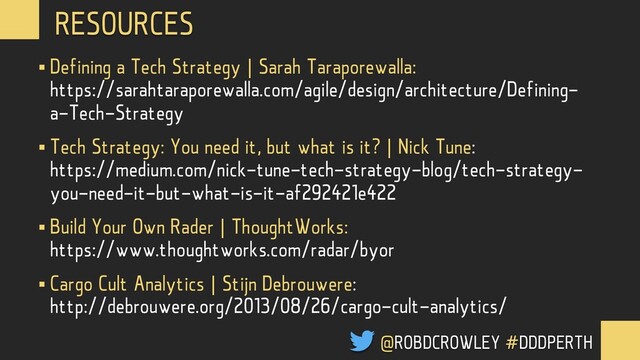 § Defining a Tech Strategy | Sarah Taraporewalla:
https://sarahtaraporewalla.com/agile/design/architecture/Defining-
a-Tech-Strategy
§ Tech Strategy: You need it, but what is it? | Nick Tune:
https://medium.com/nick-tune-tech-strategy-blog/tech-strategy-
you-need-it-but-what-is-it-af292421e422
§ Build Your Own Rader | ThoughtWorks:
https://www.thoughtworks.com/radar/byor
§ Cargo Cult Analytics | Stijn Debrouwere:
http://debrouwere.org/2013/08/26/cargo-cult-analytics/
RESOURCES
@ROBDCROWLEY #DDDPERTH
