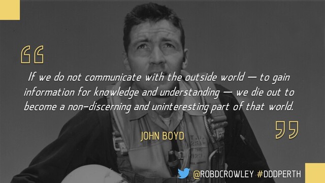 If we do not communicate with the outside world — to gain
information for knowledge and understanding — we die out to
become a non-discerning and uninteresting part of that world.
JOHN BOYD
@ROBDCROWLEY #DDDPERTH
