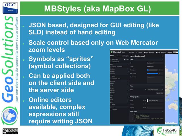 MBStyles (aka MapBox GL)
●
Symbols as “sprites”
(symbol collections)
●
Can be applied both
on the client side and
the server side
●
Online editors
available, complex
expressions still
require writing JSON
●
JSON based, designed for GUI editing (like
SLD) instead of hand editing
●
Scale control based only on Web Mercator
zoom levels
●
