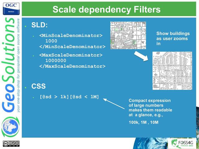 Scale dependency Filters
●
SLD:
●

1000

●

1000000

●
CSS
●
[@sd > 1k][@sd < 1M]
Compact expression
of large numbers
makes them readable
at a glance, e.g.,
100k, 1M , 10M
Show buildings
as user zooms
in
