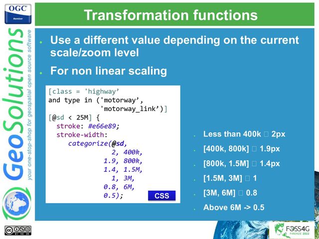 Transformation functions
●
Use a different value depending on the current
scale/zoom level
●
For non linear scaling
[class = 'highway’
and type in ('motorway’,
'motorway_link’)]
[@sd < 25M] {
stroke: #e66e89;
stroke-width:
categorize(@sd,
2, 400k,
1.9, 800k,
1.4, 1.5M,
1, 3M,
0.8, 6M,
0.5);
●
Less than 400k 🡪 2px
●
[400k, 800k] 🡪 1.9px
●
[800k, 1.5M] 🡪 1.4px
●
[1.5M, 3M] 🡪 1
●
[3M, 6M] 🡪 0.8
●
Above 6M -> 0.5
CSS
