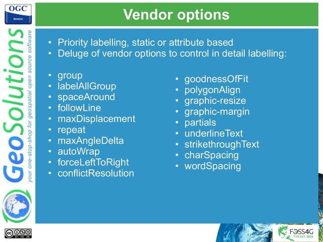 Vendor options
• Priority labelling, static or attribute based
• Deluge of vendor options to control in detail labelling:
• group
• labelAllGroup
• spaceAround
• followLine
• maxDisplacement
• repeat
• maxAngleDelta
• autoWrap
• forceLeftToRight
• conflictResolution
• goodnessOfFit
• polygonAlign
• graphic-resize
• graphic-margin
• partials
• underlineText
• strikethroughText
• charSpacing
• wordSpacing
