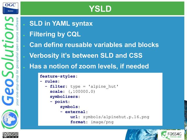 YSLD
●
SLD in YAML syntax
●
Filtering by CQL
●
Can define reusable variables and blocks
●
Verbosity it’s between SLD and CSS
●
Has a notion of zoom levels, if needed
feature-styles:
- rules:
- filter: type = 'alpine_hut'
scale: (,100000.0)
symbolizers:
- point:
symbols:
- external:
url: symbols/alpinehut.p.16.png
format: image/png
9
