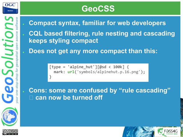GeoCSS
●
Compact syntax, familiar for web developers
●
CQL based filtering, rule nesting and cascading
keeps styling compact
●
Does not get any more compact than this:
●
Cons: some are confused by “rule cascading”
🡪 can now be turned off
[type = 'alpine_hut'][@sd < 100k] {
mark: url('symbols/alpinehut.p.16.png');
}
10
