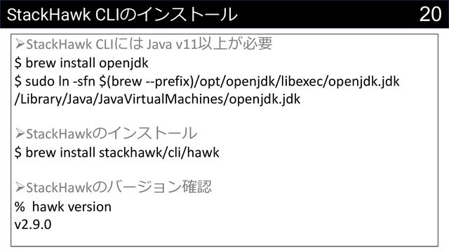 20
StackHawk CLIのインストール
ØStackHawk CLIには Java v11以上が必要
$ brew install openjdk
$ sudo ln -sfn $(brew --prefix)/opt/openjdk/libexec/openjdk.jdk
/Library/Java/JavaVirtualMachines/openjdk.jdk
ØStackHawkのインストール
$ brew install stackhawk/cli/hawk
ØStackHawkのバージョン確認
% hawk version
v2.9.0
