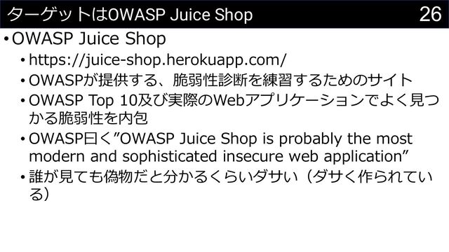 26
ターゲットはOWASP Juice Shop
•OWASP Juice Shop
• https://juice-shop.herokuapp.com/
• OWASPが提供する、脆弱性診断を練習するためのサイト
• OWASP Top 10及び実際のWebアプリケーションでよく⾒つ
かる脆弱性を内包
• OWASP⽈く”OWASP Juice Shop is probably the most
modern and sophisticated insecure web application”
• 誰が⾒ても偽物だと分かるくらいダサい（ダサく作られてい
る）
