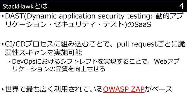 4
StackHawkとは
•DAST(Dynamic application security testing: 動的アプ
リケーション・セキュリティ・テスト)のSaaS
•CI/CDプロセスに組み込むことで、pull requestごとに脆
弱性スキャンを実施可能
• DevOpsにおけるシフトレフトを実現することで、Webアプ
リケーションの品質を向上させる
•世界で最も広く利⽤されているOWASP ZAPがベース
