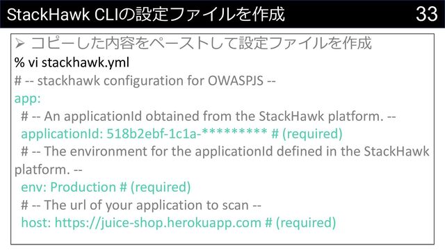 33
StackHawk CLIの設定ファイルを作成
Ø コピーした内容をペーストして設定ファイルを作成
% vi stackhawk.yml
# -- stackhawk configuration for OWASPJS --
app:
# -- An applicationId obtained from the StackHawk platform. --
applicationId: 518b2ebf-1c1a-********* # (required)
# -- The environment for the applicationId defined in the StackHawk
platform. --
env: Production # (required)
# -- The url of your application to scan --
host: https://juice-shop.herokuapp.com # (required)
