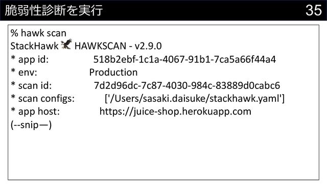 35
脆弱性診断を実⾏
% hawk scan
StackHawk 🦅 HAWKSCAN - v2.9.0
* app id: 518b2ebf-1c1a-4067-91b1-7ca5a66f44a4
* env: Production
* scan id: 7d2d96dc-7c87-4030-984c-83889d0cabc6
* scan configs: ['/Users/sasaki.daisuke/stackhawk.yaml']
* app host: https://juice-shop.herokuapp.com
(--snip—)
