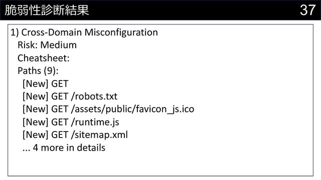37
脆弱性診断結果
1) Cross-Domain Misconfiguration
Risk: Medium
Cheatsheet:
Paths (9):
[New] GET
[New] GET /robots.txt
[New] GET /assets/public/favicon_js.ico
[New] GET /runtime.js
[New] GET /sitemap.xml
... 4 more in details
